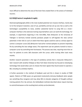 BRIAIN GATE SYTEM

DEPT. OF ECE

more difficult to determine the area of the brain that created them or the actions of individual
neurons.

8.2 EEG(E lectro E ncephalo G raph):
Electroencephalography (EEG) is the most studied potential non-invasive interface, mainly due
to its fine temporal resolution, ease of use, portability and low set-up cost. But as well as the
technology's susceptibility to noise, another substantial barrier to using EEG as a brain–
computer interface is the extensive training required before users can work the technology. For
example, in experiments beginning in the mid-1990s, Niels Birbaumer at the University of
Tübingen in Germany trained severely paralyses people to self-regulate the slow cortical
potentials in their EEG to such an extent that these signals could be used as a binary signal to
control a computer cursor.[32] (Birbaumer had earlier trained epileptics to prevent impending
fits by controlling this low voltage wave.) The experiment saw ten patients trained to move a
computer cursor by controlling their brainwaves. The process was slow, requiring more than an
hour for patients to write 100 characters with the cursor, while training often took many
months.
Another research parameter is the type of oscillatory activity that is measured. Birbaumer's
later research with Jonathan Wolpaw at New York State University has focused on developing
technology that would allow users to choose the brain signals they found easiest to operate a
BCI, including mu and beta rhythms.
A further parameter is the method of feedback used and this is shown in studies of P300
signals. Patterns of P300 waves are generated involuntarily (stimulus-feedback) when people
see something they recognize and may allow BCIs to decode categories of thoughts without
training patients first. By contrast, the biofeedback methods described above require learning
to control brainwaves so the resulting brain activity can be detected.

19
EIET

 