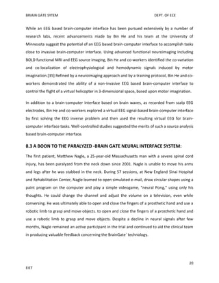 BRIAIN GATE SYTEM

DEPT. OF ECE

While an EEG based brain-computer interface has been pursued extensively by a number of
research labs, recent advancements made by Bin He and his team at the University of
Minnesota suggest the potential of an EEG based brain-computer interface to accomplish tasks
close to invasive brain-computer interface. Using advanced functional neuroimaging including
BOLD functional MRI and EEG source imaging, Bin He and co-workers identified the co-variation
and co-localization of electrophysiological and hemodynamic signals induced by motor
imagination.[35] Refined by a neuroimaging approach and by a training protocol, Bin He and coworkers demonstrated the ability of a non-invasive EEG based brain-computer interface to
control the flight of a virtual helicopter in 3-dimensional space, based upon motor imagination.
In addition to a brain-computer interface based on brain waves, as recorded from scalp EEG
electrodes, Bin He and co-workers explored a virtual EEG signal-based brain-computer interface
by first solving the EEG inverse problem and then used the resulting virtual EEG for braincomputer interface tasks. Well-controlled studies suggested the merits of such a source analysis
based brain-computer interface.

8.3 A BOON TO THE PARALYZED -BRAIN GATE NEURAL INTERFACE SYSTEM:
The first patient, Matthew Nagle, a 25-year-old Massachusetts man with a severe spinal cord
injury, has been paralyzed from the neck down since 2001. Nagle is unable to move his arms
and legs after he was stabbed in the neck. During 57 sessions, at New England Sinai Hospital
and Rehabilitation Center, Nagle learned to open simulated e-mail, draw circular shapes using a
paint program on the computer and play a simple videogame, "neural Pong," using only his
thoughts. He could change the channel and adjust the volume on a television, even while
conversing. He was ultimately able to open and close the fingers of a prosthetic hand and use a
robotic limb to grasp and move objects. to open and close the fingers of a prosthetic hand and
use a robotic limb to grasp and move objects. Despite a decline in neural signals after few
months, Nagle remained an active participant in the trial and continued to aid the clinical team
in producing valuable feedback concerning the BrainGate` technology.

20
EIET

 