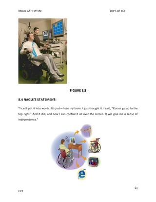 BRIAIN GATE SYTEM

DEPT. OF ECE

FIGURE 8.3
8.4 NAGLE’S STATEMENT:
“I can't put it into words. It's just—I use my brain. I just thought it. I said, "Cursor go up to the
top right." And it did, and now I can control it all over the screen. It will give me a sense of
independence.”

21
EIET

 
