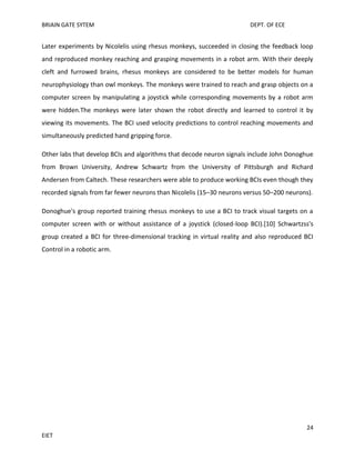 BRIAIN GATE SYTEM

DEPT. OF ECE

Later experiments by Nicolelis using rhesus monkeys, succeeded in closing the feedback loop
and reproduced monkey reaching and grasping movements in a robot arm. With their deeply
cleft and furrowed brains, rhesus monkeys are considered to be better models for human
neurophysiology than owl monkeys. The monkeys were trained to reach and grasp objects on a
computer screen by manipulating a joystick while corresponding movements by a robot arm
were hidden.The monkeys were later shown the robot directly and learned to control it by
viewing its movements. The BCI used velocity predictions to control reaching movements and
simultaneously predicted hand gripping force.
Other labs that develop BCIs and algorithms that decode neuron signals include John Donoghue
from Brown University, Andrew Schwartz from the University of Pittsburgh and Richard
Andersen from Caltech. These researchers were able to produce working BCIs even though they
recorded signals from far fewer neurons than Nicolelis (15–30 neurons versus 50–200 neurons).
Donoghue's group reported training rhesus monkeys to use a BCI to track visual targets on a
computer screen with or without assistance of a joystick (closed-loop BCI).[10] Schwartzss's
group created a BCI for three-dimensional tracking in virtual reality and also reproduced BCI
Control in a robotic arm.

24
EIET

 