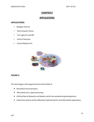 BRIAIN GATE SYTEM

DEPT. OF ECE

CHAPTER 9
APPLICATIONS
APPLICATIONS:
•

Navigate Internet

•

Play Computer Games

•

Turn Lights On and Off

•

Control Television

•

Control Robotic Arm

FIGURE 9

This technology is well supported by the latest fields of
Biomedical Instrumentation,
Microelectronics, signal processing,
Artificial Neural Networks and Robotics which has overwhelming developments.
Hope these systems will be effectively implemented for many Biomedical applications.

25
EIET

 