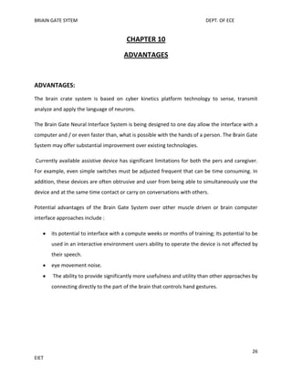 BRIAIN GATE SYTEM

DEPT. OF ECE

CHAPTER 10
ADVANTAGES

ADVANTAGES:
The brain crate system is based on cyber kinetics platform technology to sense, transmit
analyze and apply the language of neurons.
The Brain Gate Neural Interface System is being designed to one day allow the interface with a
computer and / or even faster than, what is possible with the hands of a person. The Brain Gate
System may offer substantial improvement over existing technologies.
Currently available assistive device has significant limitations for both the pers and caregiver.
For example, even simple switches must be adjusted frequent that can be time consuming. In
addition, these devices are often obtrusive and user from being able to simultaneously use the
device and at the same time contact or carry on conversations with others.
Potential advantages of the Brain Gate System over other muscle driven or brain computer
interface approaches include :
its potential to interface with a compute weeks or months of training; its potential to be
used in an interactive environment users ability to operate the device is not affected by
their speech.
eye movement noise.
The ability to provide significantly more usefulness and utility than other approaches by
connecting directly to the part of the brain that controls hand gestures.

26
EIET

 