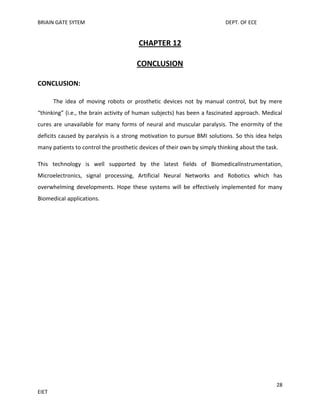 BRIAIN GATE SYTEM

DEPT. OF ECE

CHAPTER 12
CONCLUSION
CONCLUSION:
The idea of moving robots or prosthetic devices not by manual control, but by mere
“thinking” (i.e., the brain activity of human subjects) has been a fascinated approach. Medical
cures are unavailable for many forms of neural and muscular paralysis. The enormity of the
deficits caused by paralysis is a strong motivation to pursue BMI solutions. So this idea helps
many patients to control the prosthetic devices of their own by simply thinking about the task.
This technology is well supported by the latest fields of BiomedicalInstrumentation,
Microelectronics, signal processing, Artificial Neural Networks and Robotics which has
overwhelming developments. Hope these systems will be effectively implemented for many
Biomedical applications.

28
EIET

 