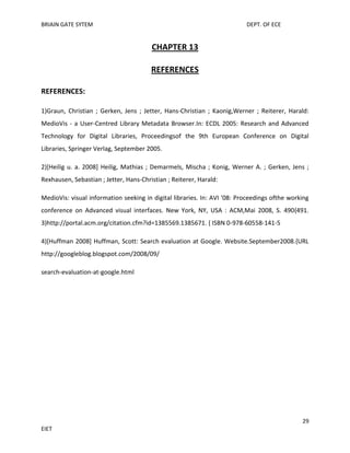 BRIAIN GATE SYTEM

DEPT. OF ECE

CHAPTER 13
REFERENCES
REFERENCES:
1)Graun, Christian ; Gerken, Jens ; Jetter, Hans-Christian ; Kaonig,Werner ; Reiterer, Harald:
MedioVis - a User-Centred Library Metadata Browser.In: ECDL 2005: Research and Advanced
Technology for Digital Libraries, Proceedingsof the 9th European Conference on Digital
Libraries, Springer Verlag, September 2005.
2)[Heilig u. a. 2008] Heilig, Mathias ; Demarmels, Mischa ; Konig, Werner A. ; Gerken, Jens ;
Rexhausen, Sebastian ; Jetter, Hans-Christian ; Reiterer, Harald:
MedioVis: visual information seeking in digital libraries. In: AVI '08: Proceedings ofthe working
conference on Advanced visual interfaces. New York, NY, USA : ACM,Mai 2008, S. 490{491.
3)http://portal.acm.org/citation.cfm?id=1385569.1385671. { ISBN 0-978-60558-141-5
4)[Huffman 2008] Huffman, Scott: Search evaluation at Google. Website.September2008.{URL
http://googleblog.blogspot.com/2008/09/
search-evaluation-at-google.html

29
EIET

 