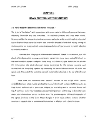 BRIAIN GATE SYTEM

DEPT. OF ECE

CHAPTER 3
BRAIN CONTROL MOTOR FUNCTION

3.1 How does the brain control motor function?
The brain is "hardwired" with connections, which are made by billions of neurons that make
electricity whenever they are stimulated. The electrical patterns are called brain waves.
Neurons act like the wires and gates in a computer, gathering and transmitting electrochemical
signals over distances as far as several feet. The brain encodes information not by relying on
single neurons, but by spreading it across large populations of neurons, and by rapidly adapting
to new circumstances.
Motor neurons carry signals from the central nervous system to the muscles, skin and
glands of the body, while sensory neurons carry signals from those outer parts of the body to
the central nervous system. Receptors sense things like chemicals, light, and sound and encode
this information into electrochemical signals transmitted by the sensory neurons. And
interneurons tie everything together by connecting the various neurons within the brain and
spinal cord. The part of the brain that controls motor skills is located at the ear of the frontal
lobe.
How does this communication happen? Muscles in the body's limbs contain
embedded sensors called muscle spindles that measure the length and speed of the muscles as
they stretch and contract as you move. They're just not being sent to the arms, hands and
legs.A technique called neurofeedback uses connecting sensors on the scalp to translate brain
waves into information a person can learn from. The sensors register different frequencies of
the signals produced in the brain. These changes in brain wave patterns indicate whether
someone is concentrating or suppressing his impulses, or whether he is relaxed or tense.

5
EIET

 