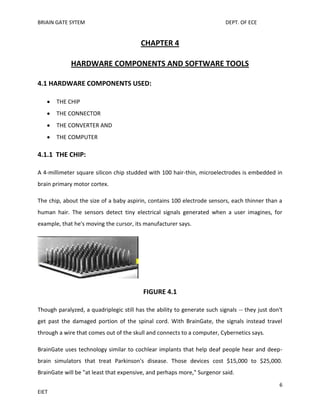 BRIAIN GATE SYTEM

DEPT. OF ECE

CHAPTER 4
HARDWARE COMPONENTS AND SOFTWARE TOOLS
4.1 HARDWARE COMPONENTS USED:
THE CHIP
THE CONNECTOR
THE CONVERTER AND
THE COMPUTER

4.1.1 THE CHIP:
A 4-millimeter square silicon chip studded with 100 hair-thin, microelectrodes is embedded in
brain primary motor cortex.
The chip, about the size of a baby aspirin, contains 100 electrode sensors, each thinner than a
human hair. The sensors detect tiny electrical signals generated when a user imagines, for
example, that he's moving the cursor, its manufacturer says.

FIGURE 4.1
Though paralyzed, a quadriplegic still has the ability to generate such signals -- they just don't
get past the damaged portion of the spinal cord. With BrainGate, the signals instead travel
through a wire that comes out of the skull and connects to a computer, Cybernetics says.
BrainGate uses technology similar to cochlear implants that help deaf people hear and deepbrain simulators that treat Parkinson's disease. Those devices cost $15,000 to $25,000.
BrainGate will be "at least that expensive, and perhaps more," Surgenor said.
6
EIET

 