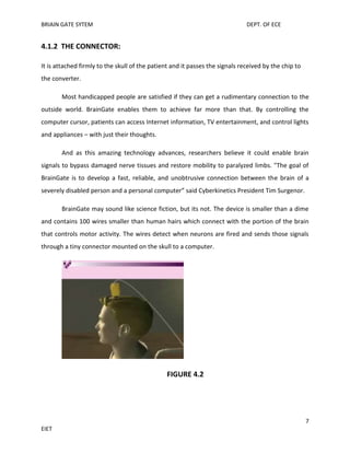 BRIAIN GATE SYTEM

DEPT. OF ECE

4.1.2 THE CONNECTOR:
It is attached firmly to the skull of the patient and it passes the signals received by the chip to
the converter.
Most handicapped people are satisfied if they can get a rudimentary connection to the
outside world. BrainGate enables them to achieve far more than that. By controlling the
computer cursor, patients can access Internet information, TV entertainment, and control lights
and appliances – with just their thoughts.
And as this amazing technology advances, researchers believe it could enable brain
signals to bypass damaged nerve tissues and restore mobility to paralyzed limbs. "The goal of
BrainGate is to develop a fast, reliable, and unobtrusive connection between the brain of a
severely disabled person and a personal computer” said Cyberkinetics President Tim Surgenor.
BrainGate may sound like science fiction, but its not. The device is smaller than a dime
and contains 100 wires smaller than human hairs which connect with the portion of the brain
that controls motor activity. The wires detect when neurons are fired and sends those signals
through a tiny connector mounted on the skull to a computer.

FIGURE 4.2

7
EIET

 