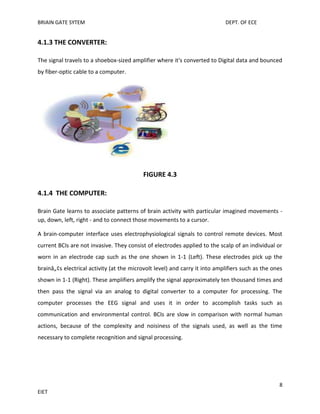 BRIAIN GATE SYTEM

DEPT. OF ECE

4.1.3 THE CONVERTER:
The signal travels to a shoebox-sized amplifier where it's converted to Digital data and bounced
by fiber-optic cable to a computer.

FIGURE 4.3
4.1.4 THE COMPUTER:
Brain Gate learns to associate patterns of brain activity with particular imagined movements up, down, left, right - and to connect those movements to a cursor.
A brain-computer interface uses electrophysiological signals to control remote devices. Most
current BCIs are not invasive. They consist of electrodes applied to the scalp of an individual or
worn in an electrode cap such as the one shown in 1-1 (Left). These electrodes pick up the
brainâ„¢s electrical activity (at the microvolt level) and carry it into amplifiers such as the ones
shown in 1-1 (Right). These amplifiers amplify the signal approximately ten thousand times and
then pass the signal via an analog to digital converter to a computer for processing. The
computer processes the EEG signal and uses it in order to accomplish tasks such as
communication and environmental control. BCIs are slow in comparison with normal human
actions, because of the complexity and noisiness of the signals used, as well as the time
necessary to complete recognition and signal processing.

8
EIET

 