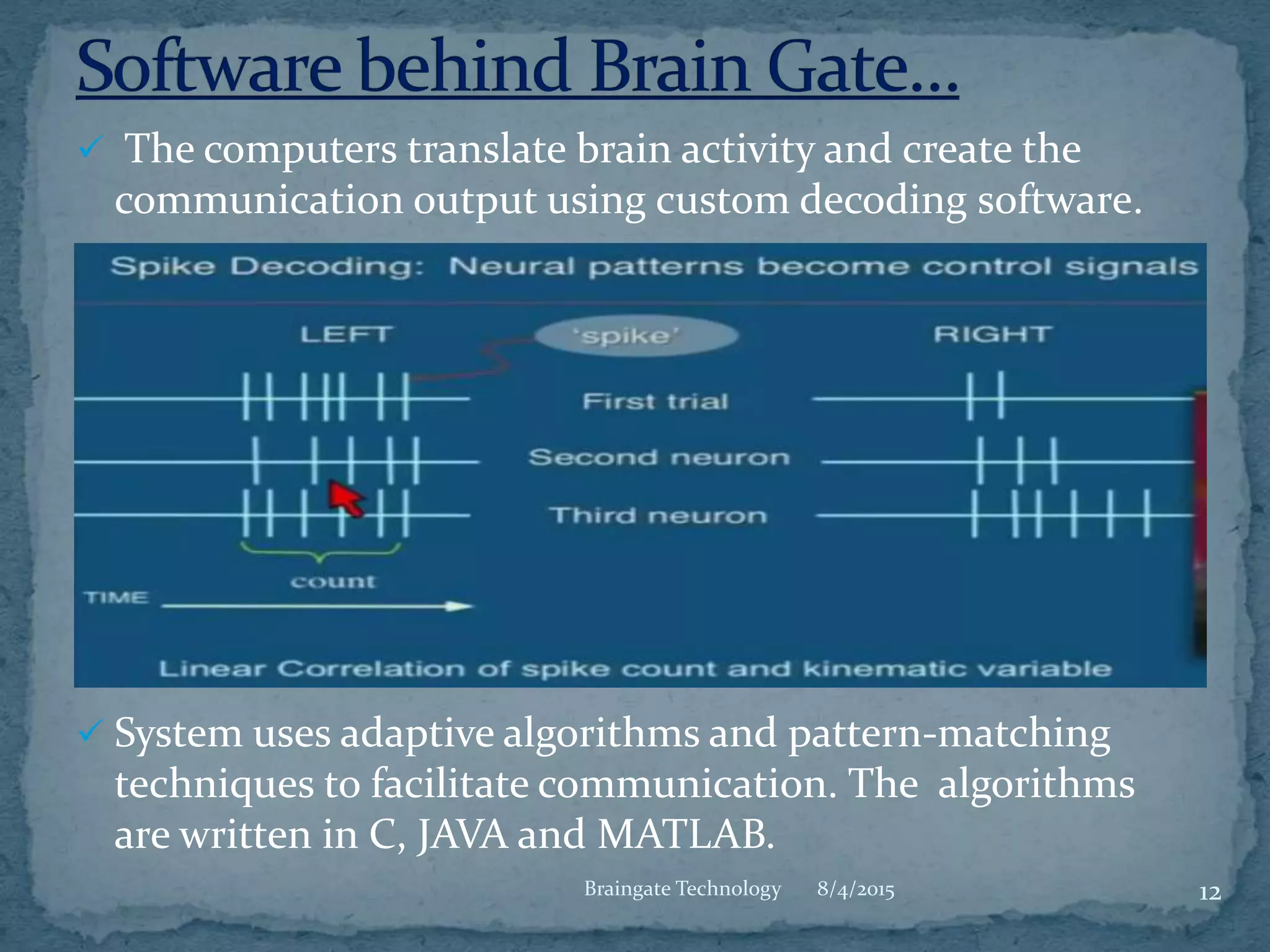  The computers translate brain activity and create the
communication output using custom decoding software.
 System uses adaptive algorithms and pattern-matching
techniques to facilitate communication. The algorithms
are written in C, JAVA and MATLAB.
8/4/2015 12Braingate Technology
 