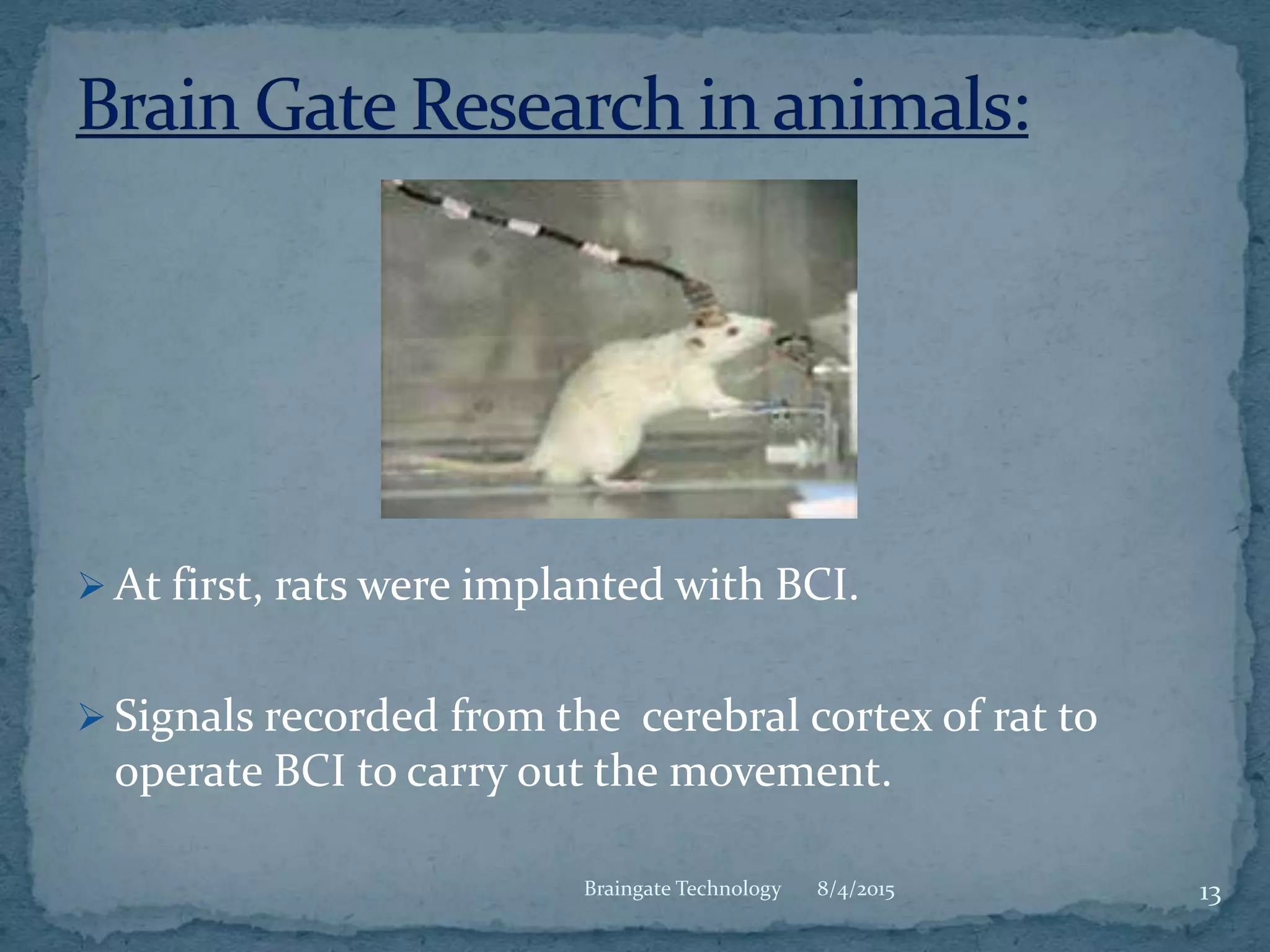  At first, rats were implanted with BCI.
 Signals recorded from the cerebral cortex of rat to
operate BCI to carry out the movement.
8/4/2015 13Braingate Technology
 