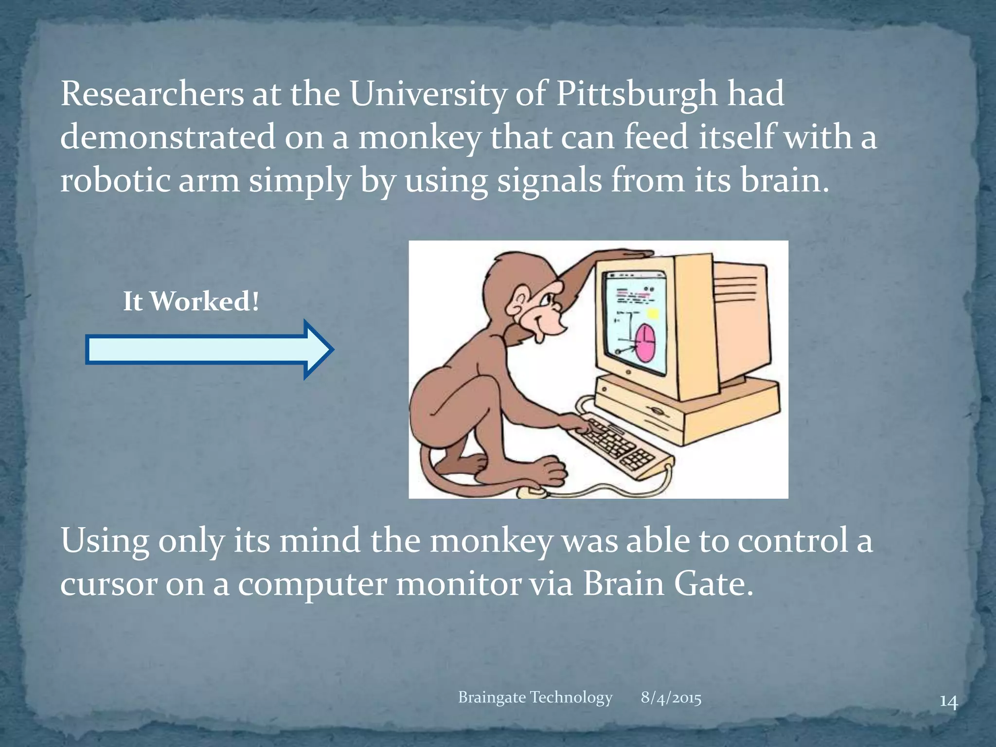Researchers at the University of Pittsburgh had
demonstrated on a monkey that can feed itself with a
robotic arm simply by using signals from its brain.
Using only its mind the monkey was able to control a
cursor on a computer monitor via Brain Gate.
8/4/2015 14Braingate Technology
It Worked!
 