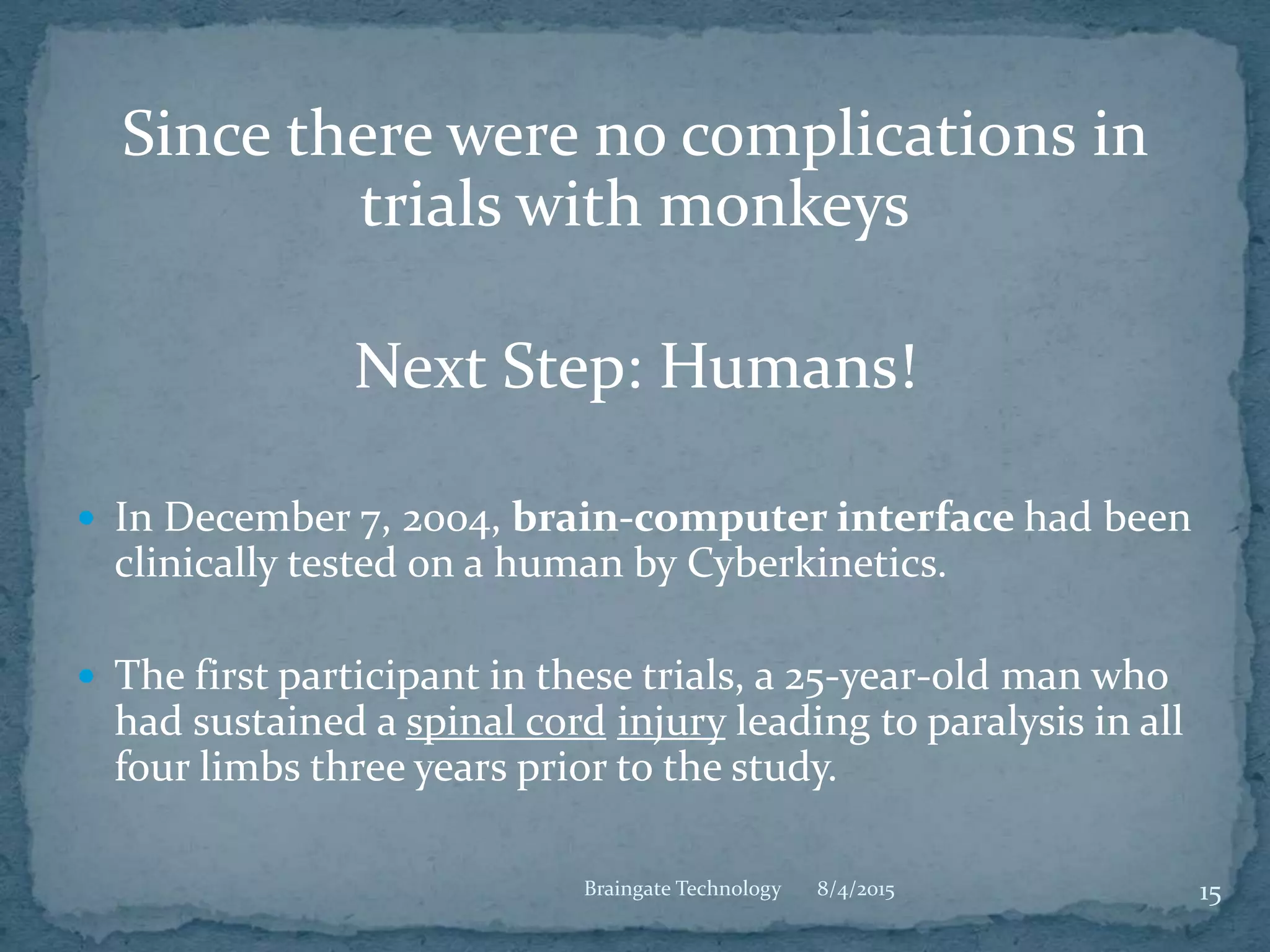 Since there were no complications in
trials with monkeys
Next Step: Humans!
 In December 7, 2004, brain-computer interface had been
clinically tested on a human by Cyberkinetics.
 The first participant in these trials, a 25-year-old man who
had sustained a spinal cord injury leading to paralysis in all
four limbs three years prior to the study.
8/4/2015 15Braingate Technology
 