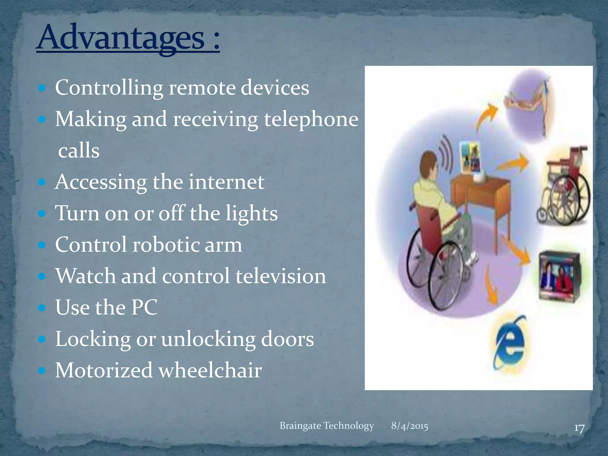  Controlling remote devices
 Making and receiving telephone
calls
 Accessing the internet
 Turn on or off the lights
 Control robotic arm
 Watch and control television
 Use the PC
 Locking or unlocking doors
 Motorized wheelchair
8/4/2015 17Braingate Technology
 