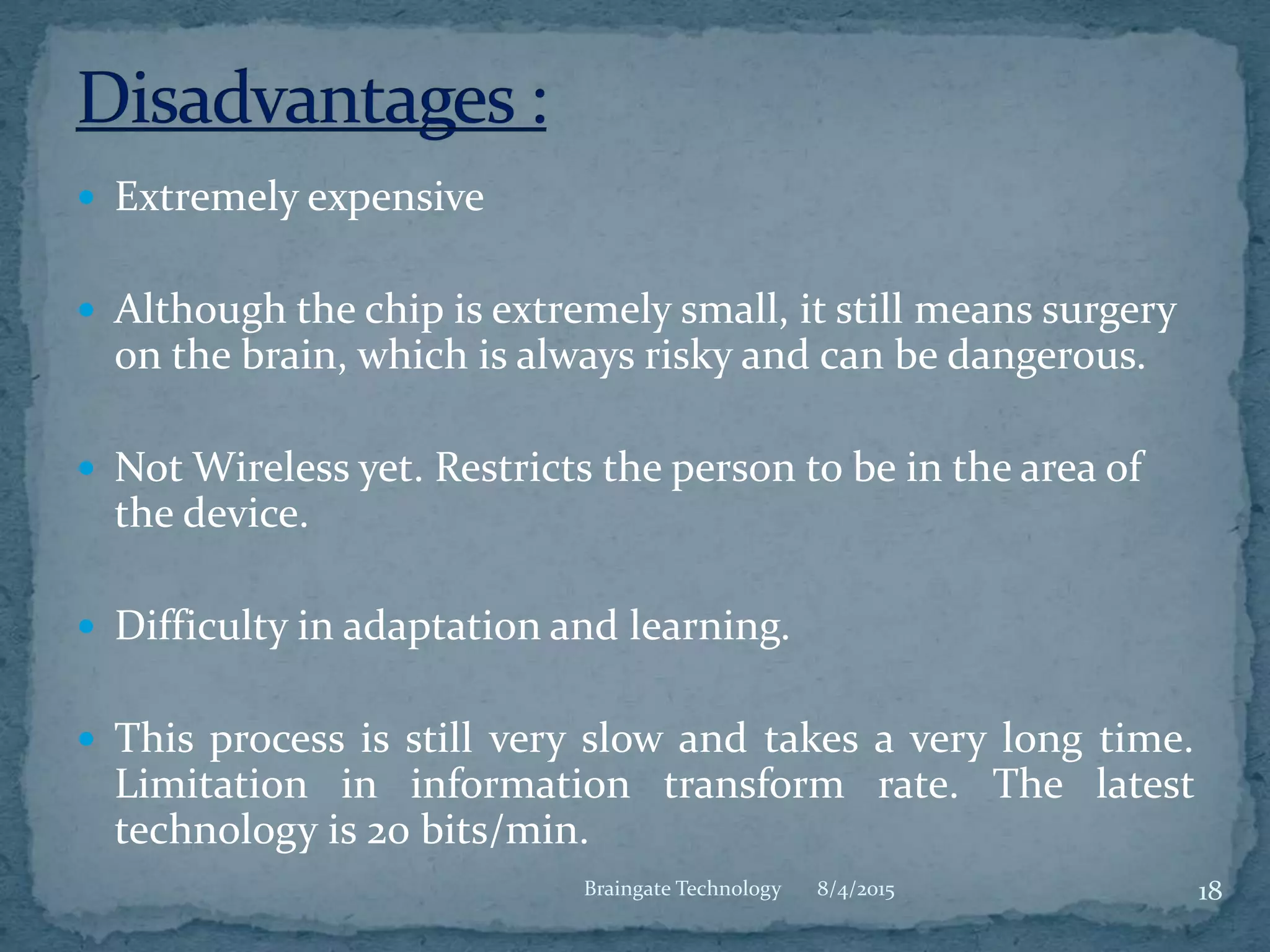  Extremely expensive
 Although the chip is extremely small, it still means surgery
on the brain, which is always risky and can be dangerous.
 Not Wireless yet. Restricts the person to be in the area of
the device.
 Difficulty in adaptation and learning.
 This process is still very slow and takes a very long time.
Limitation in information transform rate. The latest
technology is 20 bits/min.
8/4/2015 18Braingate Technology
 