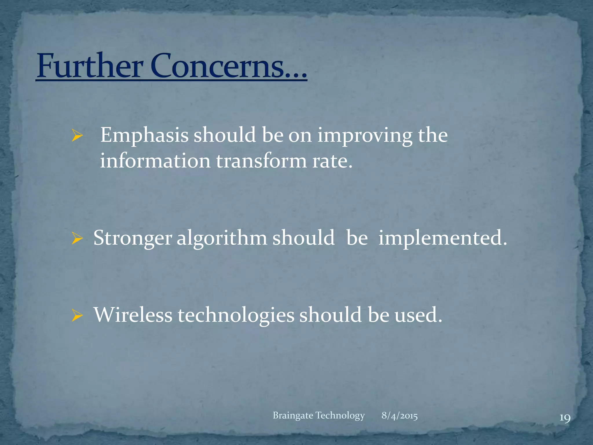  Emphasis should be on improving the
information transform rate.
 Stronger algorithm should be implemented.
 Wireless technologies should be used.
8/4/2015 19Braingate Technology
 