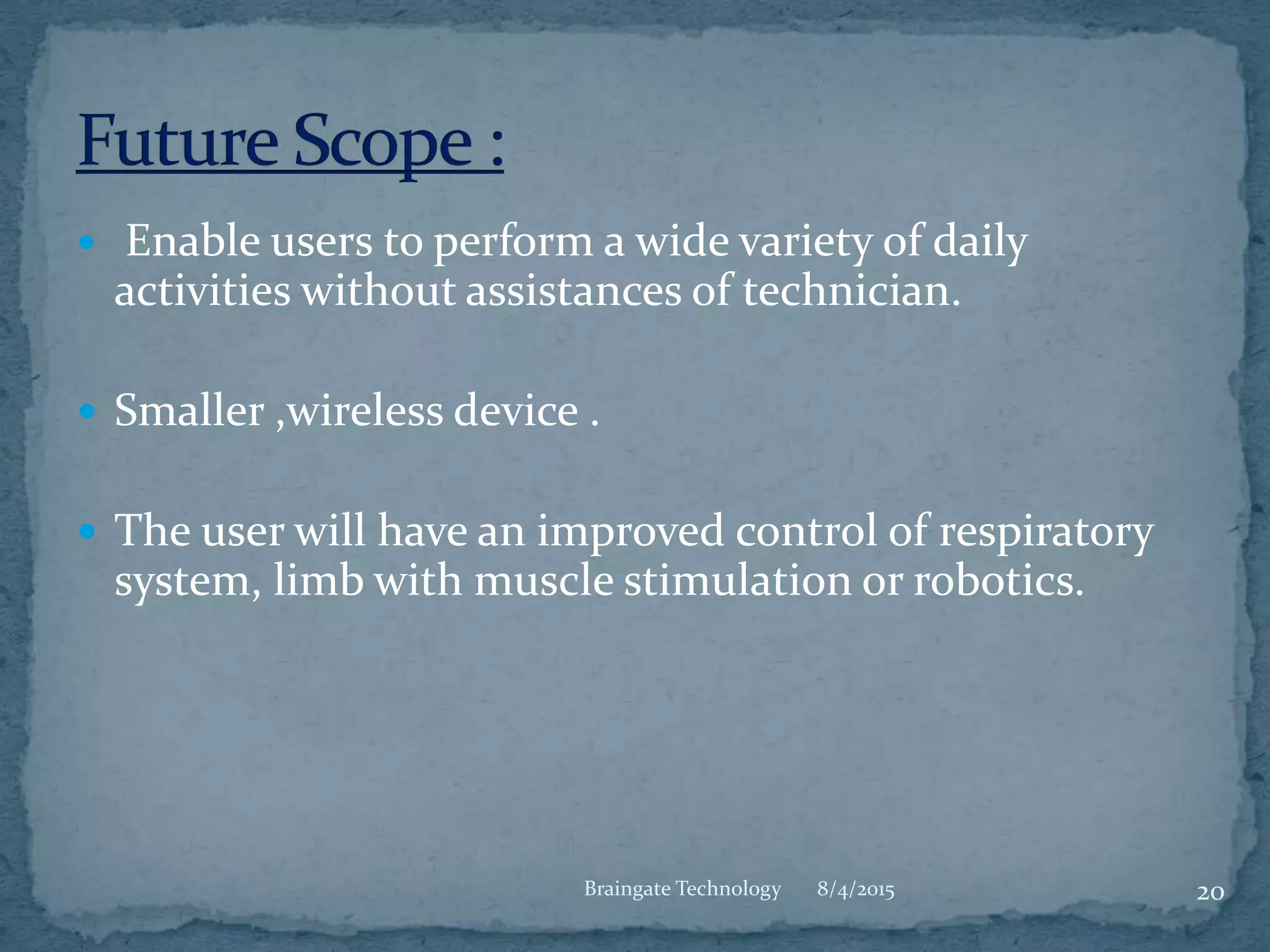  Enable users to perform a wide variety of daily
activities without assistances of technician.
 Smaller ,wireless device .
 The user will have an improved control of respiratory
system, limb with muscle stimulation or robotics.
8/4/2015 20Braingate Technology
 