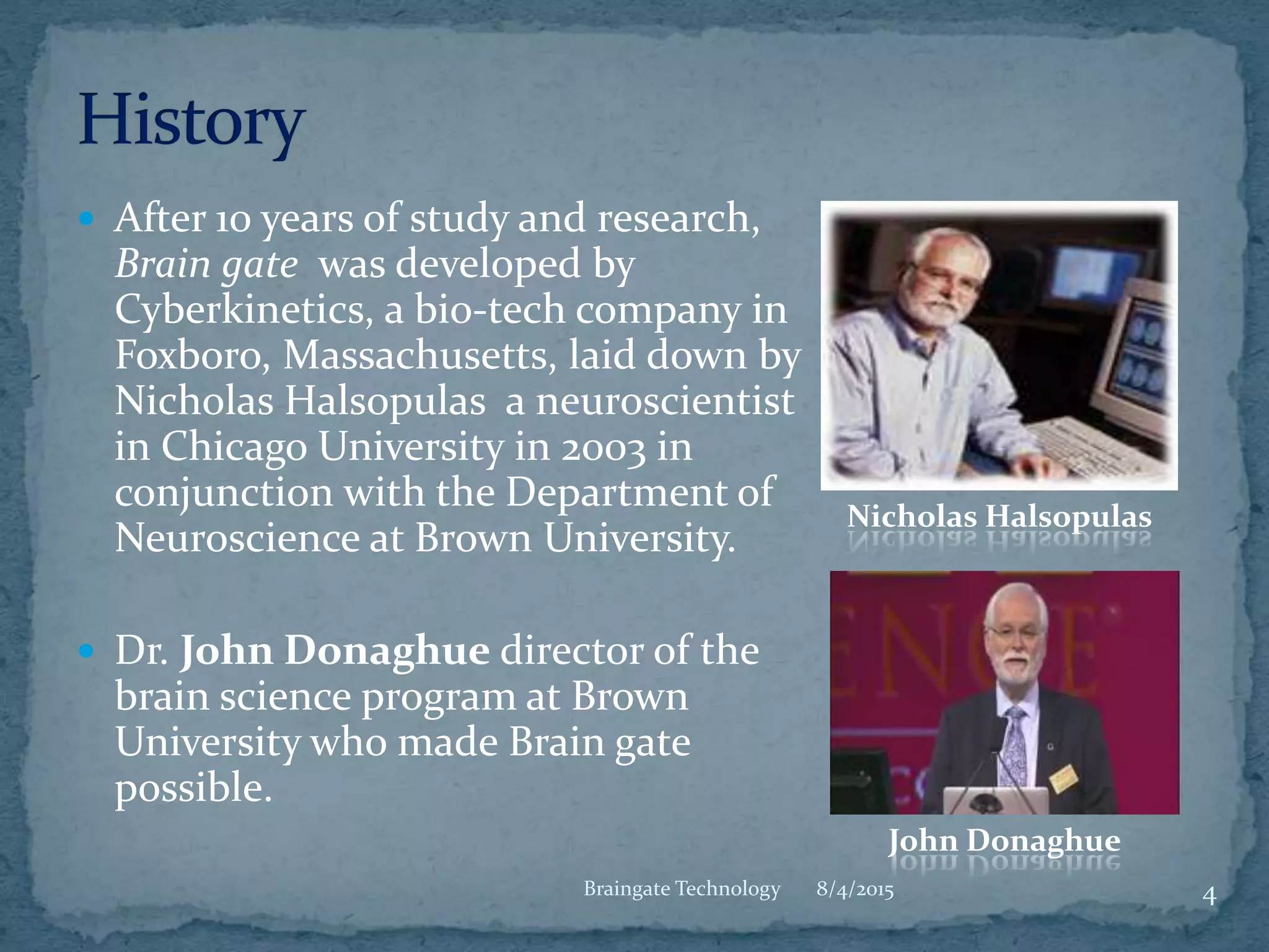  After 10 years of study and research,
Brain gate was developed by
Cyberkinetics, a bio-tech company in
Foxboro, Massachusetts, laid down by
Nicholas Halsopulas a neuroscientist
in Chicago University in 2003 in
conjunction with the Department of
Neuroscience at Brown University.
 Dr. John Donaghue director of the
brain science program at Brown
University who made Brain gate
possible.
8/4/2015Braingate Technology 4
Nicholas Halsopulas
John Donaghue
 