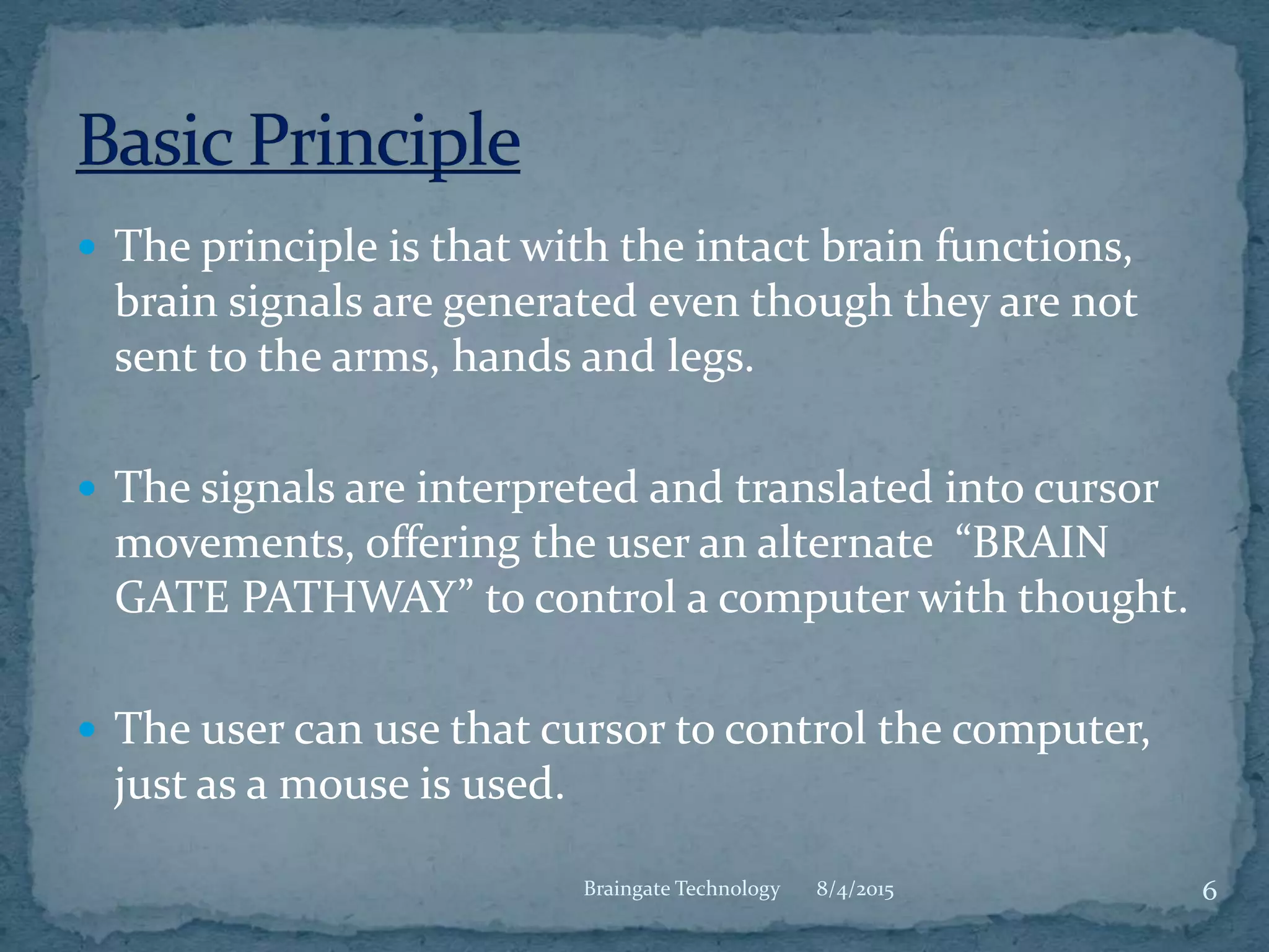  The principle is that with the intact brain functions,
brain signals are generated even though they are not
sent to the arms, hands and legs.
 The signals are interpreted and translated into cursor
movements, offering the user an alternate “BRAIN
GATE PATHWAY” to control a computer with thought.
 The user can use that cursor to control the computer,
just as a mouse is used.
8/4/2015 6Braingate Technology
 