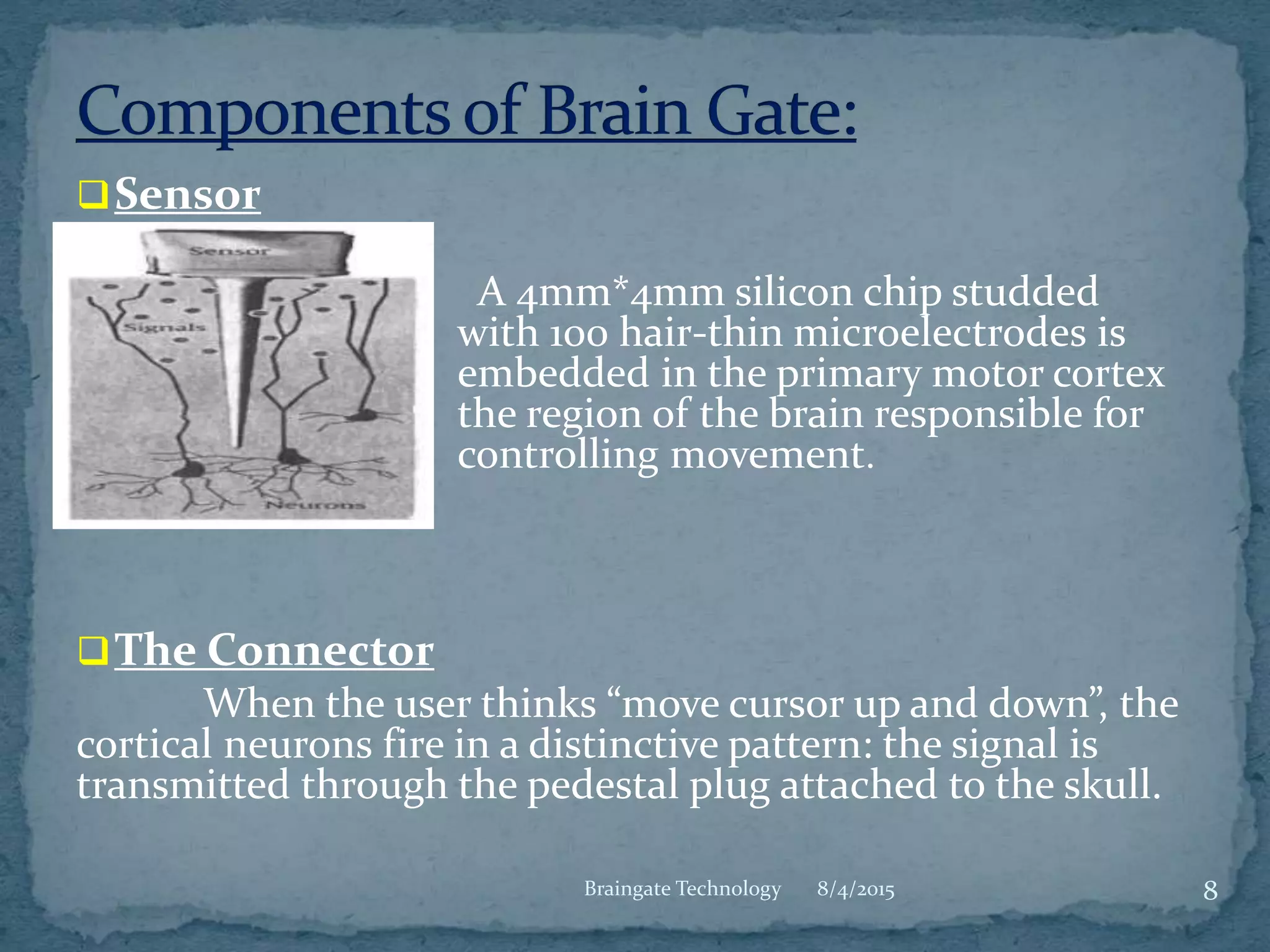 8/4/2015 8Braingate Technology
Sensor
A 4mm*4mm silicon chip studded
with 100 hair-thin microelectrodes is
embedded in the primary motor cortex
the region of the brain responsible for
controlling movement.
The Connector
When the user thinks “move cursor up and down”, the
cortical neurons fire in a distinctive pattern: the signal is
transmitted through the pedestal plug attached to the skull.
 