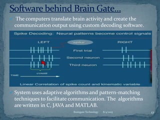  The computers translate brain activity and create the
communication output using custom decoding software.
 System uses adaptive algorithms and pattern-matching
techniques to facilitate communication. The algorithms
are written in C, JAVA and MATLAB.
8/4/2015 12Braingate Technology
 