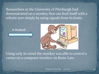 Researchers at the University of Pittsburgh had
demonstrated on a monkey that can feed itself with a
robotic arm simply by using signals from its brain.
Using only its mind the monkey was able to control a
cursor on a computer monitor via Brain Gate.
8/4/2015 14Braingate Technology
It Worked!
 
