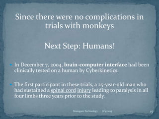 Since there were no complications in
trials with monkeys
Next Step: Humans!
 In December 7, 2004, brain-computer interface had been
clinically tested on a human by Cyberkinetics.
 The first participant in these trials, a 25-year-old man who
had sustained a spinal cord injury leading to paralysis in all
four limbs three years prior to the study.
8/4/2015 15Braingate Technology
 