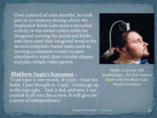  Over a period of nine months, he took
part in 57 sessions during which the
implanted Brain Gate sensor recorded
activity in his motor cortex while he
imagined moving his paralyzed limbs
and then used that imagined motion for
several computer-based tasks such as,
moving a computer cursor to open
simulated e-mail, draw circular shapes
and play simple video games.
Mathew Nagle’s Statement :
“I can't put it into words. It's just—I use my
brain. I just thought it. I said, "Cursor go up
to the top right." And it did, and now I can
control it all over the screen. It will give me
a sense of independence.”
8/4/2015 16Braingate Technology
Nagle, a 25-year-old
quadriplegic, the first human
fitted with the Brain Gate
Neural Interface.
 