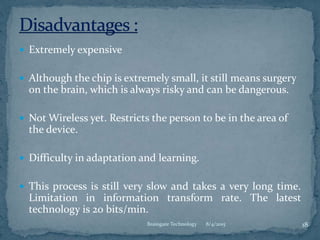  Extremely expensive
 Although the chip is extremely small, it still means surgery
on the brain, which is always risky and can be dangerous.
 Not Wireless yet. Restricts the person to be in the area of
the device.
 Difficulty in adaptation and learning.
 This process is still very slow and takes a very long time.
Limitation in information transform rate. The latest
technology is 20 bits/min.
8/4/2015 18Braingate Technology
 