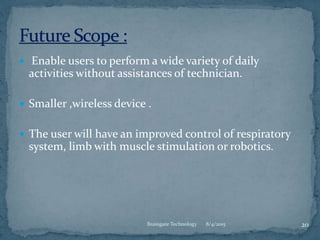  Enable users to perform a wide variety of daily
activities without assistances of technician.
 Smaller ,wireless device .
 The user will have an improved control of respiratory
system, limb with muscle stimulation or robotics.
8/4/2015 20Braingate Technology
 