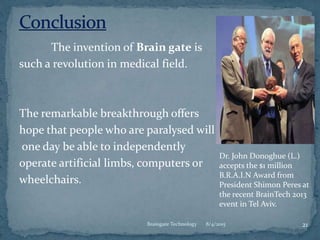 The invention of Brain gate is
such a revolution in medical field.
The remarkable breakthrough offers
hope that people who are paralysed will
one day be able to independently
operate artificial limbs, computers or
wheelchairs.
8/4/2015 21Braingate Technology
Dr. John Donoghue (L.)
accepts the $1 million
B.R.A.I.N Award from
President Shimon Peres at
the recent BrainTech 2013
event in Tel Aviv.
 
