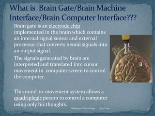  Brain gate is an electrode chip
implemented in the brain which contains
an internal signal sensor and external
processor that converts neural signals into
an output signal.
 The signals generated by brain are
interpreted and translated into cursor
movement in computer screen to control
the computer.
 This mind-to-movement system allows a
quadriplegic person to control a computer
using only his thoughts.
8/4/2015Braingate Technology 3
 