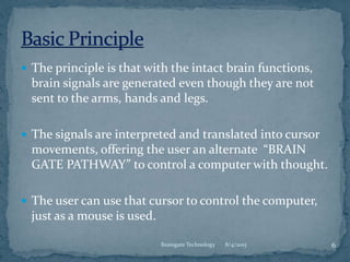  The principle is that with the intact brain functions,
brain signals are generated even though they are not
sent to the arms, hands and legs.
 The signals are interpreted and translated into cursor
movements, offering the user an alternate “BRAIN
GATE PATHWAY” to control a computer with thought.
 The user can use that cursor to control the computer,
just as a mouse is used.
8/4/2015 6Braingate Technology
 
