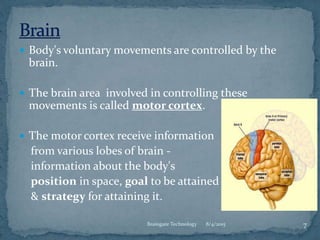  Body's voluntary movements are controlled by the
brain.
 The brain area involved in controlling these
movements is called motor cortex.
 The motor cortex receive information
from various lobes of brain -
information about the body's
position in space, goal to be attained
& strategy for attaining it.
8/4/2015 7Braingate Technology
 
