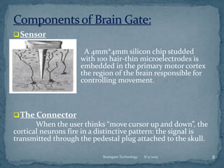 8/4/2015 8Braingate Technology
Sensor
A 4mm*4mm silicon chip studded
with 100 hair-thin microelectrodes is
embedded in the primary motor cortex
the region of the brain responsible for
controlling movement.
The Connector
When the user thinks “move cursor up and down”, the
cortical neurons fire in a distinctive pattern: the signal is
transmitted through the pedestal plug attached to the skull.
 