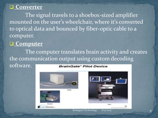  Converter
The signal travels to a shoebox-sized amplifier
mounted on the user’s wheelchair, where it’s converted
to optical data and bounced by fiber-optic cable to a
computer.
 Computer
The computer translates brain activity and creates
the communication output using custom decoding
software.
8/4/2015 9Braingate Technology
 
