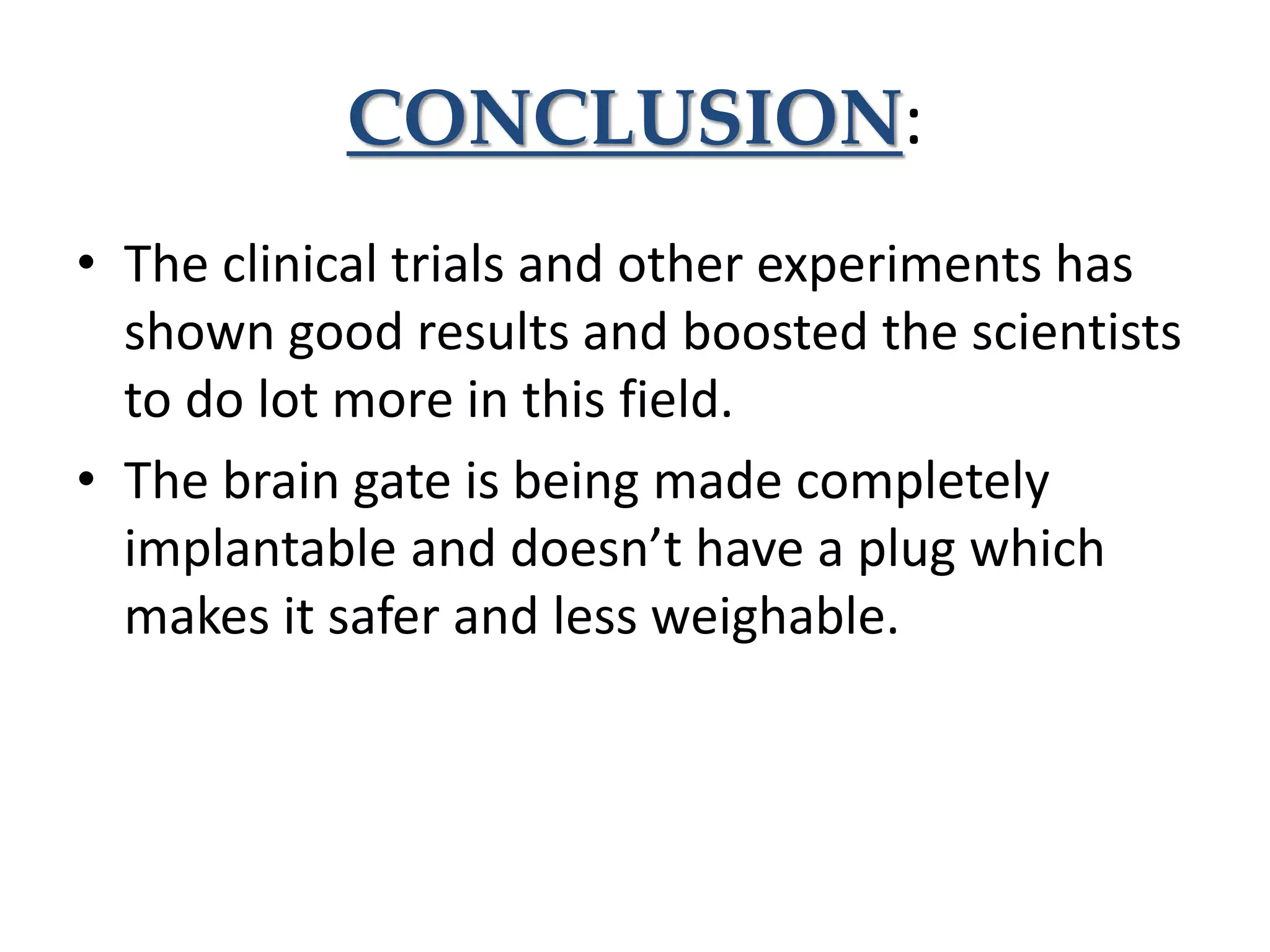CONCLUSION:
• The clinical trials and other experiments has
shown good results and boosted the scientists
to do lot more in this field.
• The brain gate is being made completely
implantable and doesn’t have a plug which
makes it safer and less weighable.
 