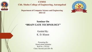 CSMSS
Chh. Shahu College of Engineering, Aurangabad
Department of Computer Science and Engineering
2021-22
Seminar On
“BRAIN GATE TECHNOLOGY”
Guided By:
K. D. Kharat
Presenting By:
Kunal ashok kalamkar
Roll No.: CS2181
Class: Second year (Div B)
 