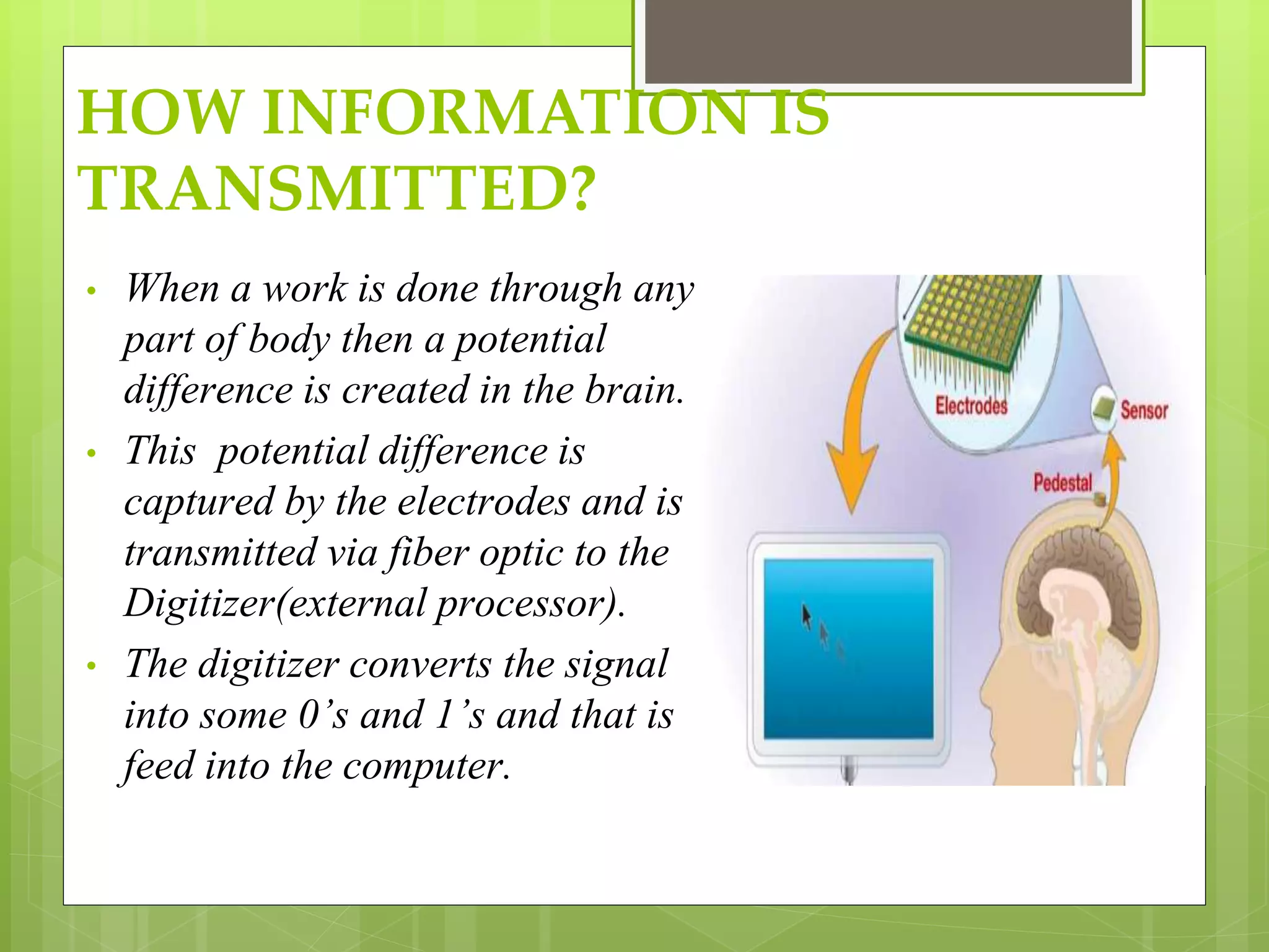 HOW INFORMATION IS 
TRANSMITTED? 
• When a work is done through any 
part of body then a potential 
difference is created in the brain. 
• This potential difference is 
captured by the electrodes and is 
transmitted via fiber optic to the 
Digitizer(external processor). 
• The digitizer converts the signal 
into some 0’s and 1’s and that is 
feed into the computer. 
 