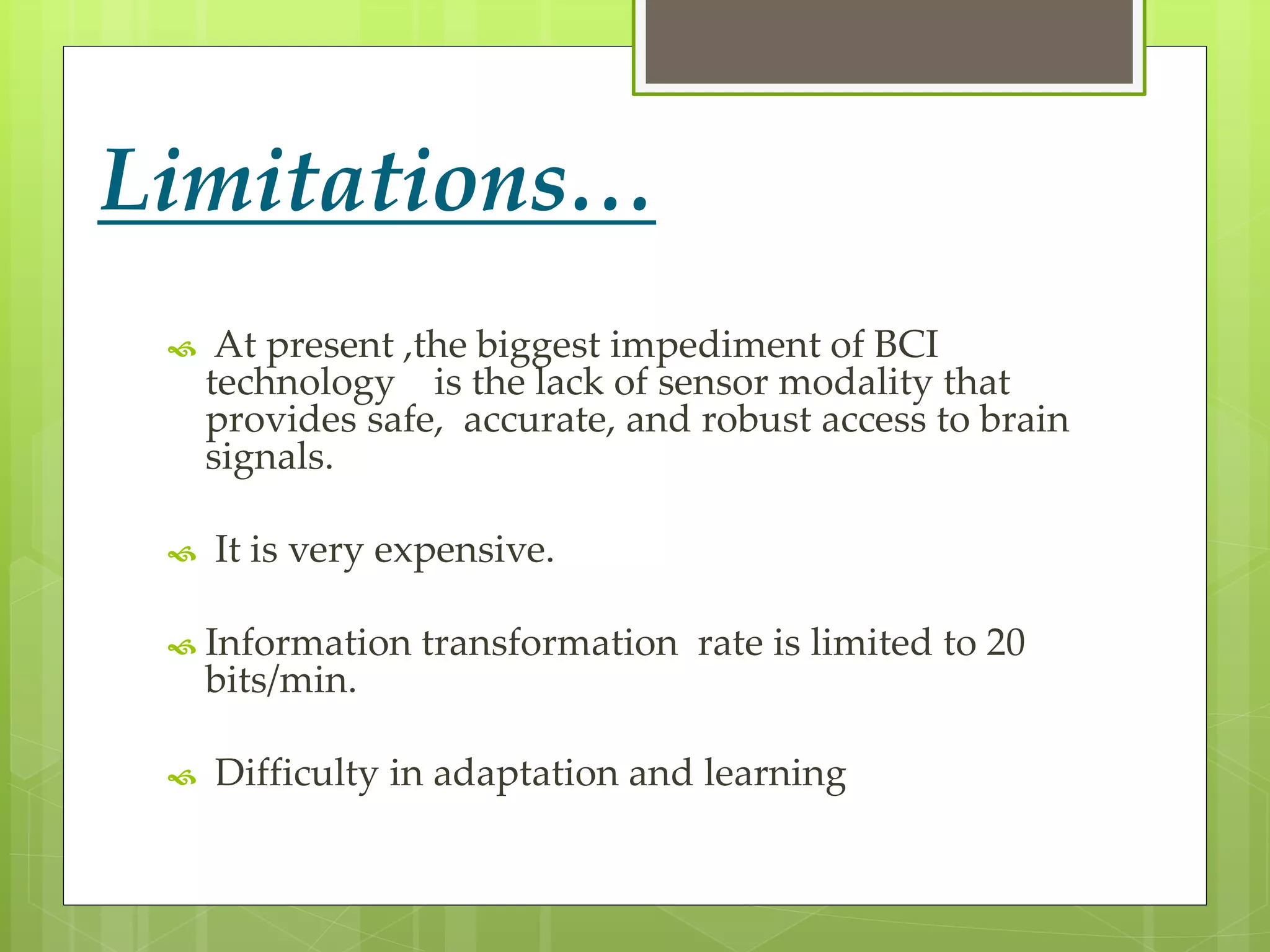 Limitations… 
 At present ,the biggest impediment of BCI 
technology is the lack of sensor modality that 
provides safe, accurate, and robust access to brain 
signals. 
 It is very expensive. 
 Information transformation rate is limited to 20 
bits/min. 
 Difficulty in adaptation and learning 
 