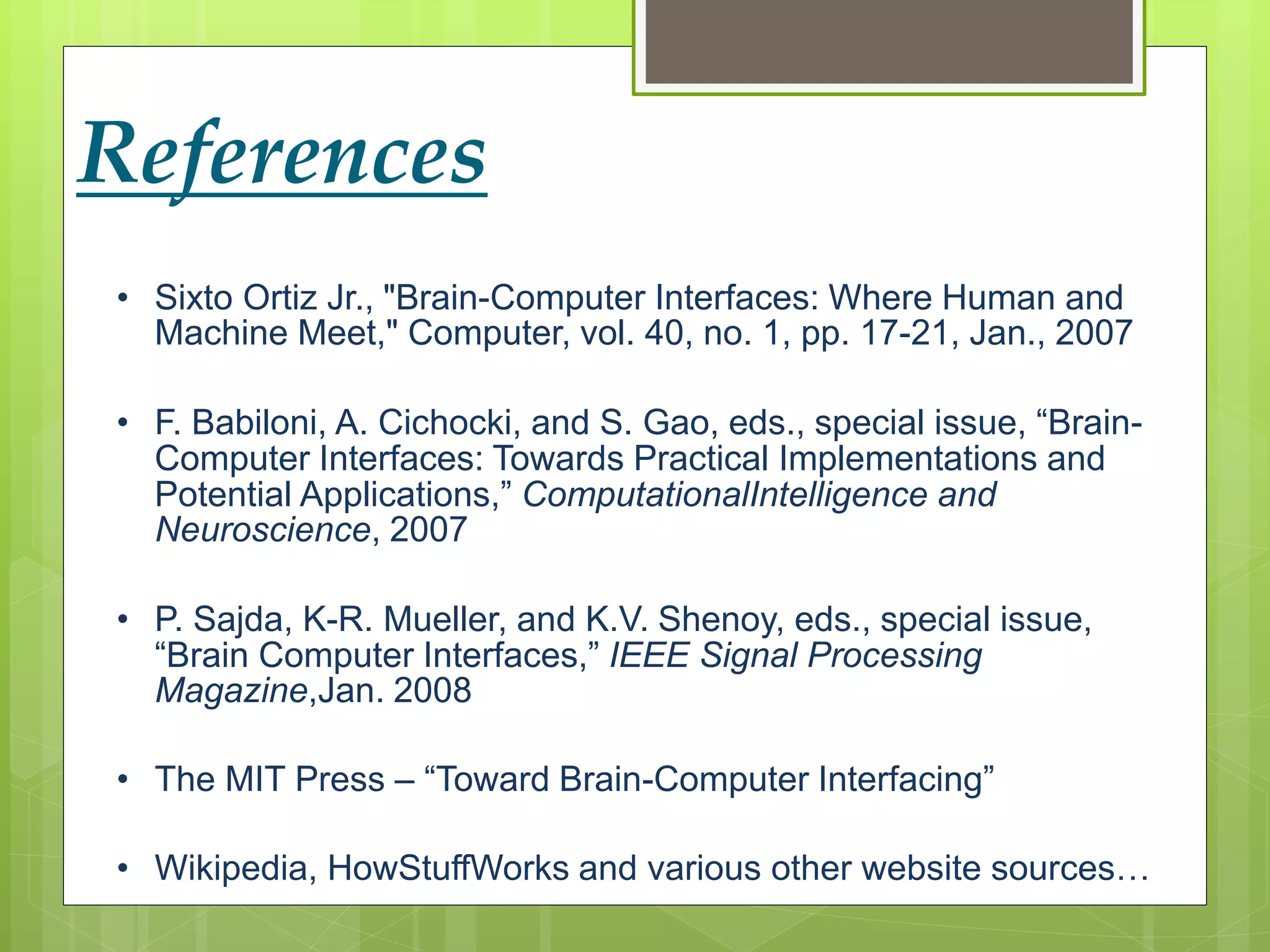 References 
• Sixto Ortiz Jr., "Brain-Computer Interfaces: Where Human and 
Machine Meet," Computer, vol. 40, no. 1, pp. 17-21, Jan., 2007 
• F. Babiloni, A. Cichocki, and S. Gao, eds., special issue, “Brain- 
Computer Interfaces: Towards Practical Implementations and 
Potential Applications,” ComputationalIntelligence and 
Neuroscience, 2007 
• P. Sajda, K-R. Mueller, and K.V. Shenoy, eds., special issue, 
“Brain Computer Interfaces,” IEEE Signal Processing 
Magazine,Jan. 2008 
• The MIT Press – “Toward Brain-Computer Interfacing” 
• Wikipedia, HowStuffWorks and various other website sources… 
 
