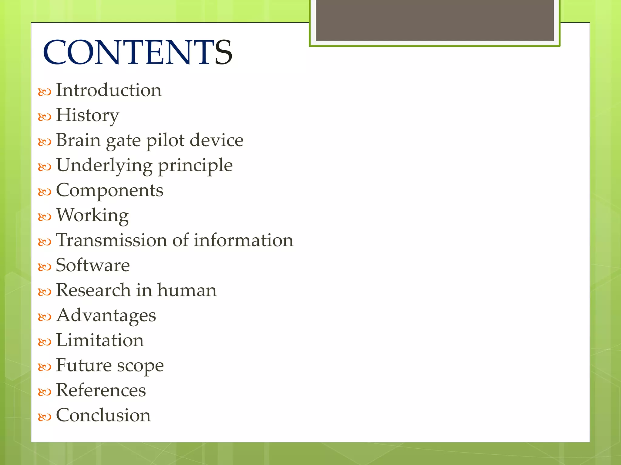 CONTENTS 
 Introduction 
 History 
 Brain gate pilot device 
 Underlying principle 
 Components 
Working 
 Transmission of information 
 Software 
 Research in human 
 Advantages 
 Limitation 
 Future scope 
 References 
 Conclusion 
 
