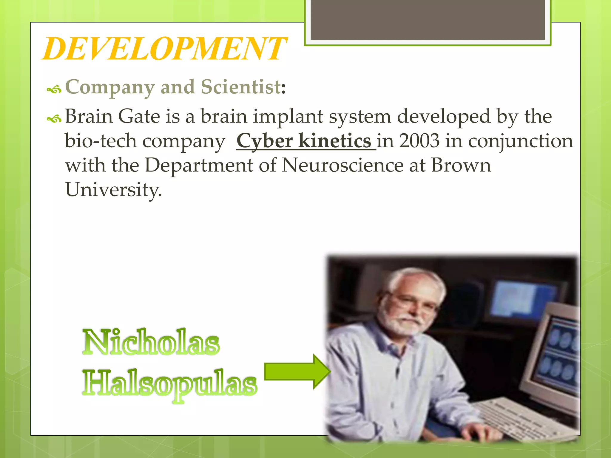 DEVELOPMENT 
Company and Scientist: 
 Brain Gate is a brain implant system developed by the 
bio-tech company Cyber kinetics in 2003 in conjunction 
with the Department of Neuroscience at Brown 
University. 
 