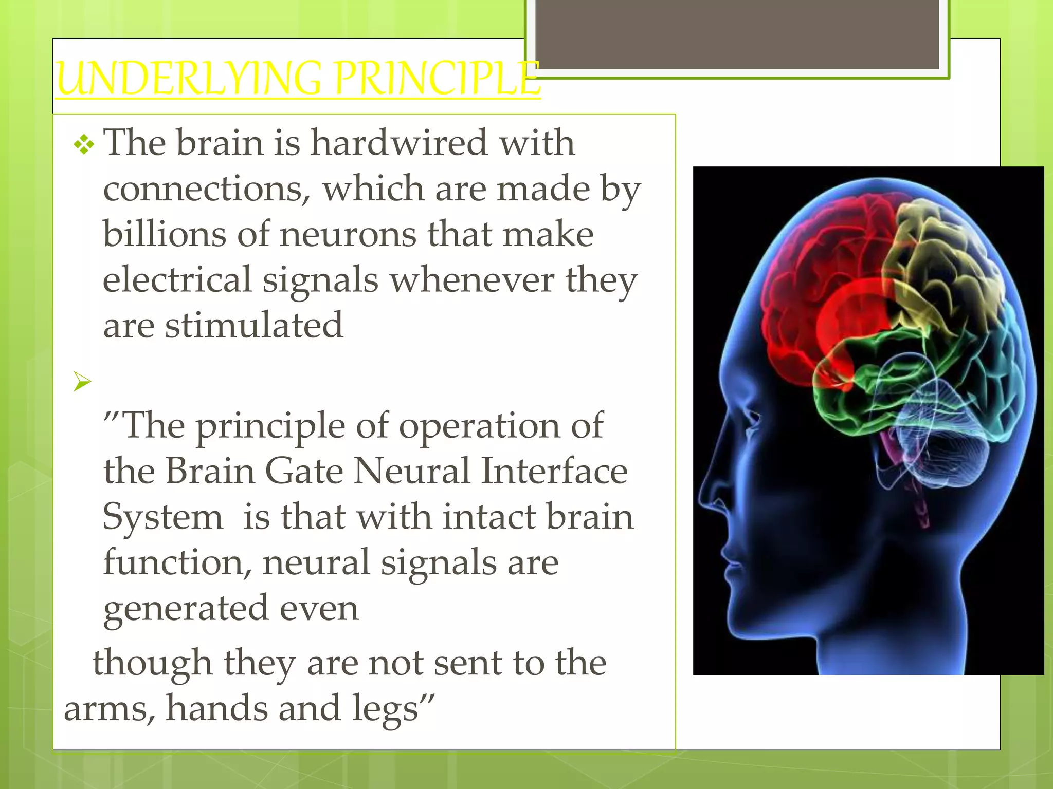UNDERLYING PRINCIPLE 
 The brain is hardwired with 
connections, which are made by 
billions of neurons that make 
electrical signals whenever they 
are stimulated 
 
”The principle of operation of 
the Brain Gate Neural Interface 
System is that with intact brain 
function, neural signals are 
generated even 
though they are not sent to the 
arms, hands and legs” 
 