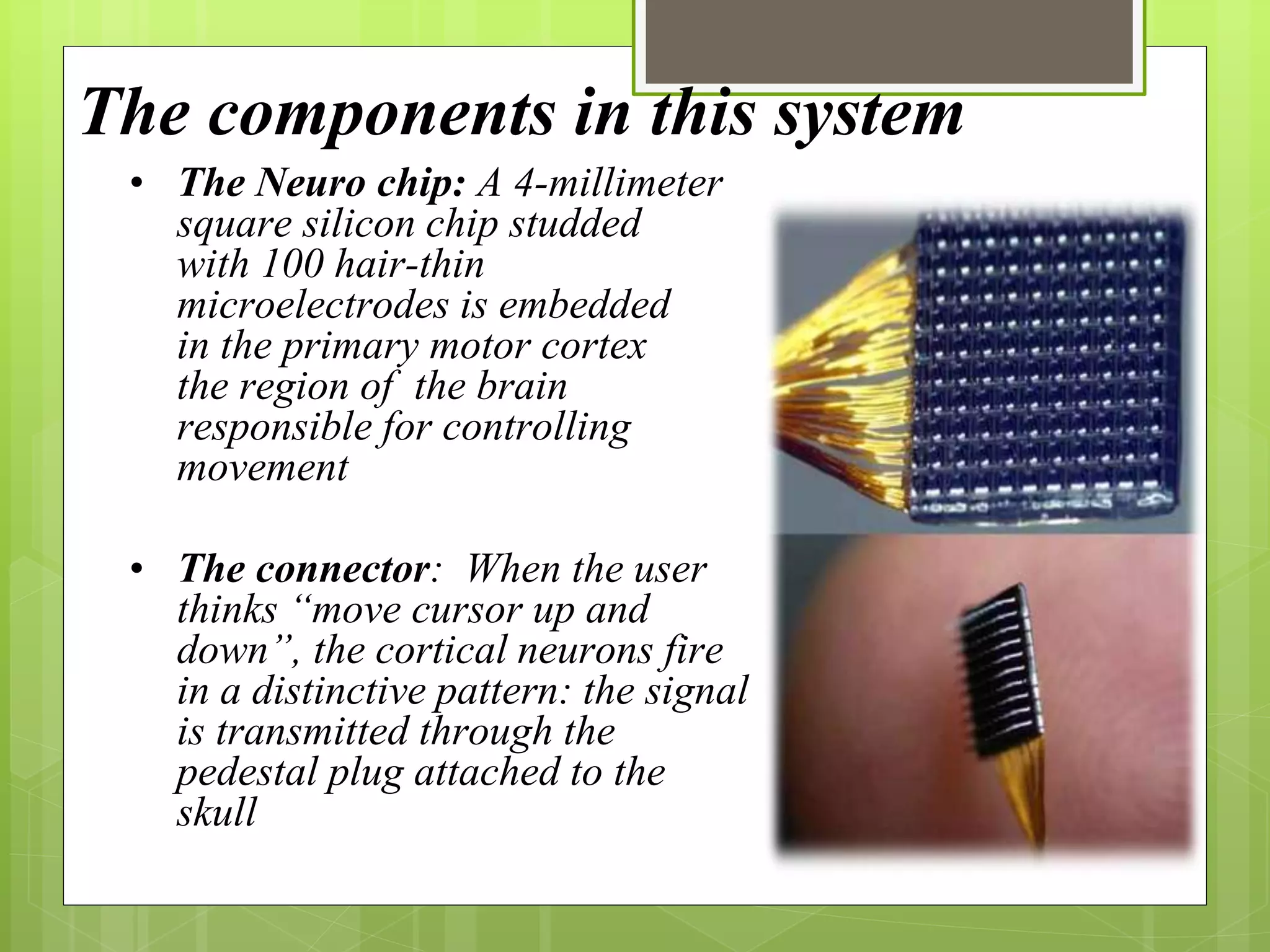 The components in this system 
• The Neuro chip: A 4-millimeter 
square silicon chip studded 
with 100 hair-thin 
microelectrodes is embedded 
in the primary motor cortex 
the region of the brain 
responsible for controlling 
movement 
• The connector: When the user 
thinks “move cursor up and 
down”, the cortical neurons fire 
in a distinctive pattern: the signal 
is transmitted through the 
pedestal plug attached to the 
skull 
 