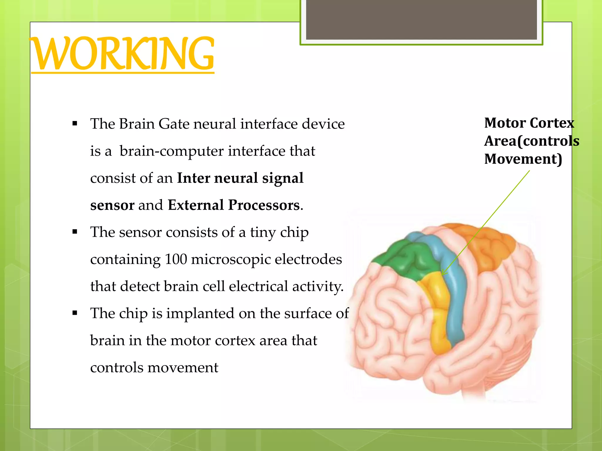 WORKING 
 The Brain Gate neural interface device 
is a brain-computer interface that 
consist of an Inter neural signal 
sensor and External Processors. 
 The sensor consists of a tiny chip 
containing 100 microscopic electrodes 
that detect brain cell electrical activity. 
 The chip is implanted on the surface of 
brain in the motor cortex area that 
controls movement 
Motor Cortex 
Area(controls 
Movement) 
 