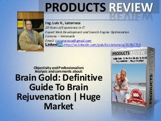 Objectivity and Professionalism
Analysis and comments about:
Brain Gold: Definitive
Guide To Brain
Rejuvenation | Huge
Market
Ing. Luis V., Latorraca
20 Years of Experience in IT
Expert Web Development and Search Engine Optimization
Caracas – Venezuela
Email: Luisatorraca@gmail.com
http://ve.linkedin.com/pub/luis-latorraca/23/82/713
PRODUCTS REVIEW
5/1/2013
 