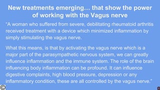 New treatments emerging… that show the power
of working with the Vagus nerve
“A woman who suffered from severe, debilitating rheumatoid arthritis
received treatment with a device which minimized inflammation by
simply stimulating the vagus nerve.
What this means, is that by activating the vagus nerve which is a
major part of the parasympathetic nervous system, we can greatly
influence inflammation and the immune system. The role of the brain
influencing body inflammation can be profound. It can influence
digestive complaints, high blood pressure, depression or any
inflammatory condition, these are all controlled by the vagus nerve.”
 