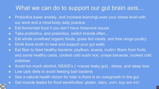 What we can do to support our gut brain axis...
● Probiotics lower anxiety, and increase learningLower your stress level with
our work and a mind-body daily practice
● Eat fermented food if you don’t have histamine issues
● Take probiotics, and prebiotics, switch brands often...
● Eat whole unrefined organic foods, grass fed meats, and free range poultry
● Drink bone broth to heal and support your gut walls
● Eat fiber to feed healthy bacteria: psyllium, acacia, inulin= fibers from fruits
and some healthy carbs, cooked cold sushi rice, unripe bananas, cooked cold
potatoes
● Avoid too much alcohol, NSAID’s ( =cause leaky gut) , stress, and sleep loss
● Low carb diets to avoid feeding bad bacteria
● See a natural health doctor for help is there is an overgrowth in the gut
● Get muscle tested for food sensitivities: gluten, dairy, corn, soy are m/c
 