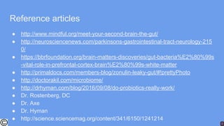 Reference articles
● http://www.mindful.org/meet-your-second-brain-the-gut/
● http://neurosciencenews.com/parkinsons-gastrointestinal-tract-neurology-215
0/
● https://bbrfoundation.org/brain-matters-discoveries/gut-bacteria%E2%80%99s
-vital-role-in-prefrontal-cortex-brain%E2%80%99s-white-matter
● http://primaldocs.com/members-blog/zonulin-leaky-gut/#!prettyPhoto
● http://doctorakil.com/microbiome/
● http://drhyman.com/blog/2016/09/08/do-probiotics-really-work/
● Dr. Rostenberg, DC
● Dr. Axe
● Dr. Hyman
● http://science.sciencemag.org/content/341/6150/1241214
 