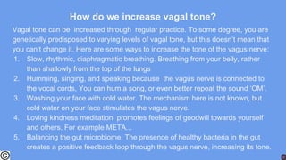 How do we increase vagal tone?
Vagal tone can be increased through regular practice. To some degree, you are
genetically predisposed to varying levels of vagal tone, but this doesn’t mean that
you can’t change it. Here are some ways to increase the tone of the vagus nerve:
1. Slow, rhythmic, diaphragmatic breathing. Breathing from your belly, rather
than shallowly from the top of the lungs
2. Humming, singing, and speaking because the vagus nerve is connected to
the vocal cords, You can hum a song, or even better repeat the sound ‘OM’.
3. Washing your face with cold water. The mechanism here is not known, but
cold water on your face stimulates the vagus nerve.
4. Loving kindness meditation promotes feelings of goodwill towards yourself
and others. For example META...
5. Balancing the gut microbiome. The presence of healthy bacteria in the gut
creates a positive feedback loop through the vagus nerve, increasing its tone.
 